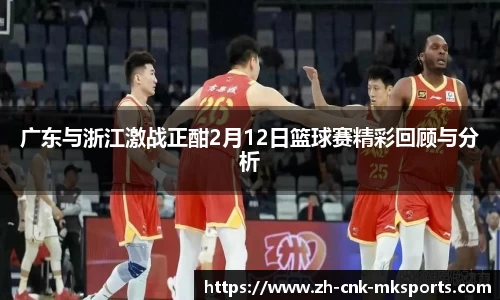广东与浙江激战正酣2月12日篮球赛精彩回顾与分析