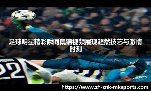 足球明星精彩瞬间集锦视频展现超然技艺与激情时刻